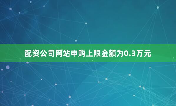 配资公司网站申购上限金额为0.3万元
