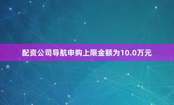 配资公司导航申购上限金额为10.0万元