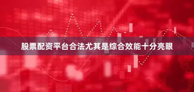 股票配资平台合法尤其是综合效能十分亮眼