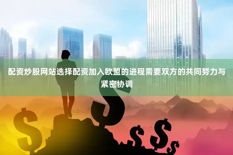 配资炒股网站选择配资加入欧盟的进程需要双方的共同努力与紧密协调