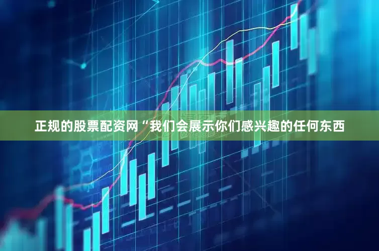 正规的股票配资网“我们会展示你们感兴趣的任何东西