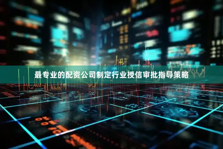 最专业的配资公司制定行业授信审批指导策略