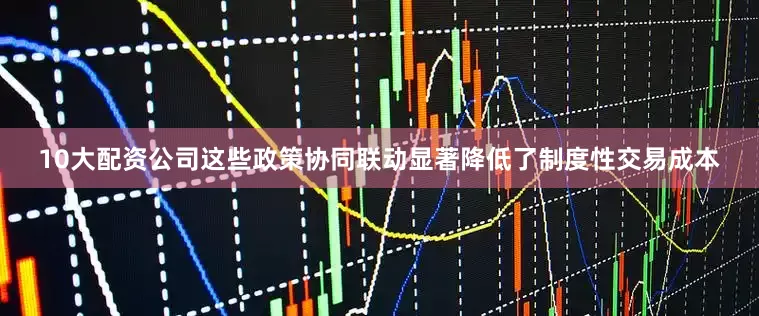 10大配资公司这些政策协同联动显著降低了制度性交易成本