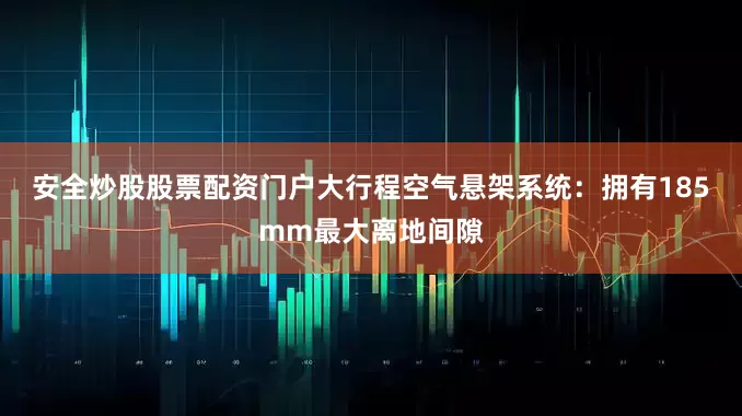 安全炒股股票配资门户大行程空气悬架系统：拥有185mm最大离地间隙