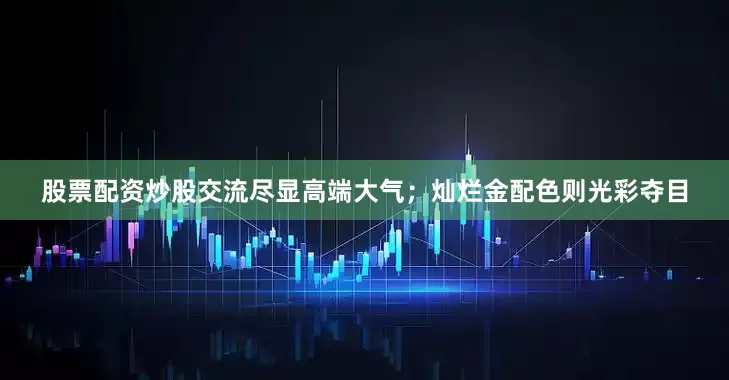 股票配资炒股交流尽显高端大气；灿烂金配色则光彩夺目