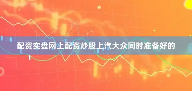 配资实盘网上配资炒股上汽大众同时准备好的
