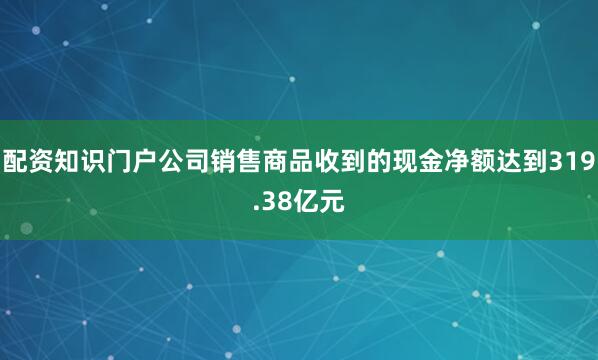 配资知识门户公司销售商品收到的现金净额达到319.38亿元