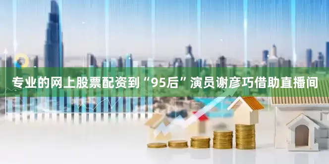 专业的网上股票配资到“95后”演员谢彦巧借助直播间