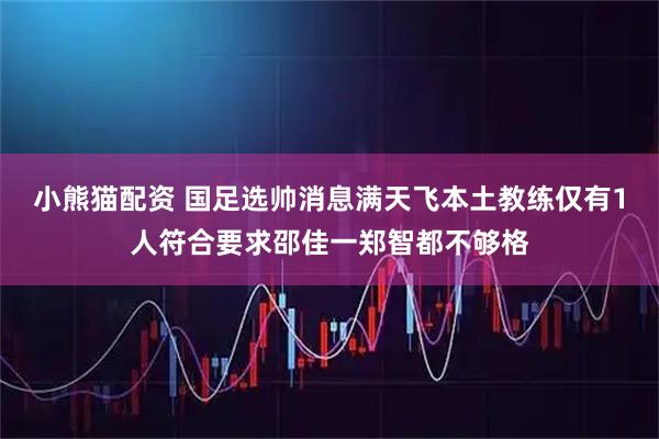 小熊猫配资 国足选帅消息满天飞本土教练仅有1人符合要求邵佳一郑智都不够格