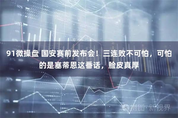 91微操盘 国安赛前发布会！三连败不可怕，可怕的是塞蒂恩这番话，脸皮真厚
