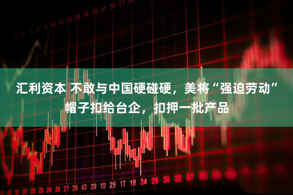 汇利资本 不敢与中国硬碰硬，美将“强迫劳动”帽子扣给台企，扣押一批产品