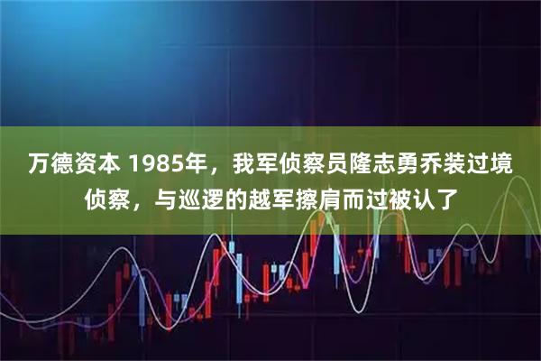 万德资本 1985年，我军侦察员隆志勇乔装过境侦察，与巡逻的越军擦肩而过被认了