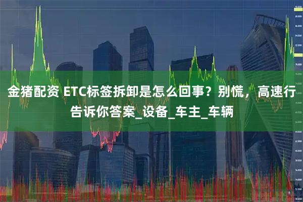 金猪配资 ETC标签拆卸是怎么回事？别慌，高速行告诉你答案_设备_车主_车辆