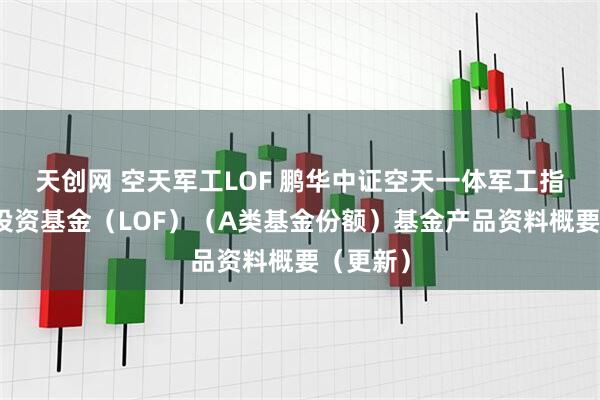 天创网 空天军工LOF 鹏华中证空天一体军工指数证券投资基金（LOF）（A类基金份额）基金产品资料概要（更新）
