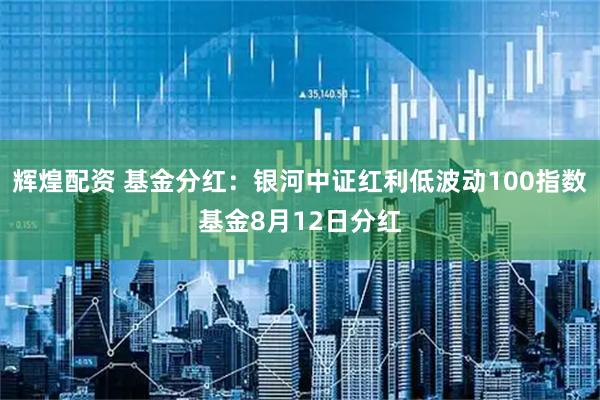 辉煌配资 基金分红：银河中证红利低波动100指数基金8月12日分红