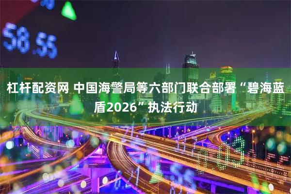 杠杆配资网 中国海警局等六部门联合部署“碧海蓝盾2026”执法行动