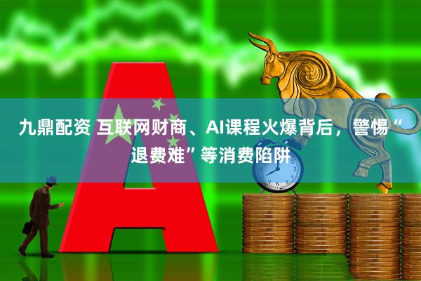 九鼎配资 互联网财商、AI课程火爆背后，警惕“退费难”等消费陷阱