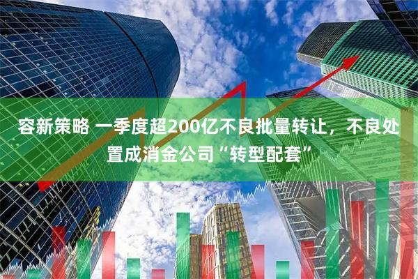 容新策略 一季度超200亿不良批量转让，不良处置成消金公司“转型配套”
