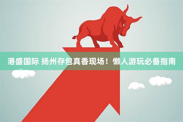 港盛国际 扬州存包真香现场！懒人游玩必备指南