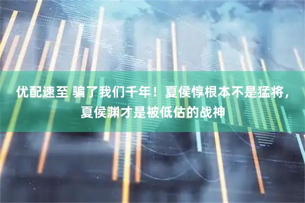 优配速至 骗了我们千年！夏侯惇根本不是猛将，夏侯渊才是被低估的战神