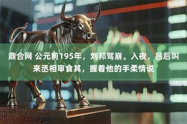 鼎合网 公元前195年，刘邦驾崩。入夜，吕后叫来丞相审食其，握着他的手柔情说