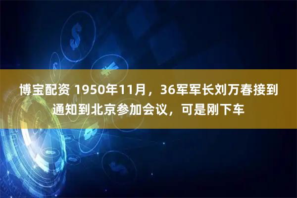 博宝配资 1950年11月，36军军长刘万春接到通知到北京参加会议，可是刚下车