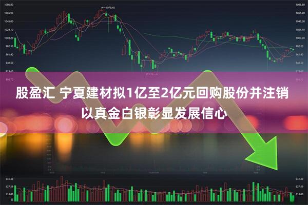 股盈汇 宁夏建材拟1亿至2亿元回购股份并注销 以真金白银彰显发展信心