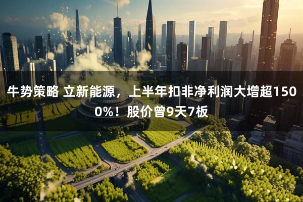 牛势策略 立新能源，上半年扣非净利润大增超1500%！股价曾9天7板