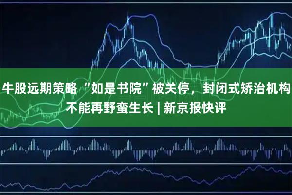 牛股远期策略 “如是书院”被关停，封闭式矫治机构不能再野蛮生长 | 新京报快评