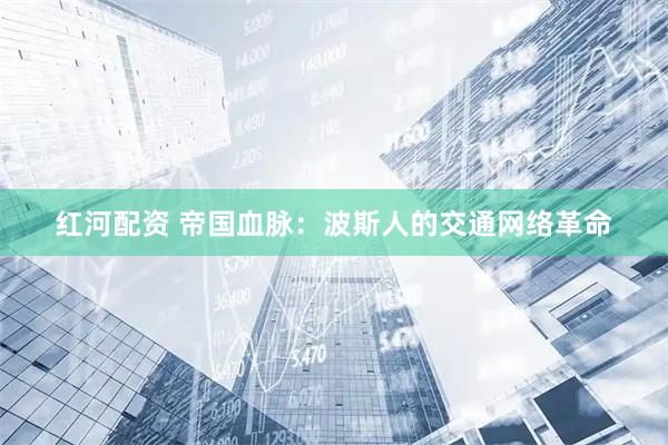 红河配资 帝国血脉：波斯人的交通网络革命