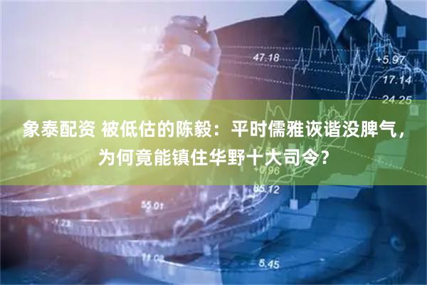 象泰配资 被低估的陈毅：平时儒雅诙谐没脾气，为何竟能镇住华野十大司令？