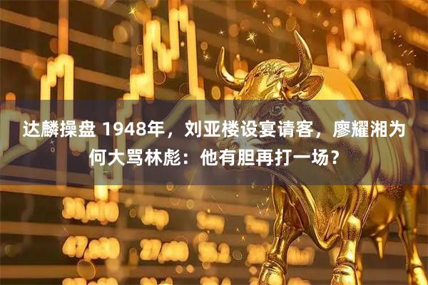 达麟操盘 1948年，刘亚楼设宴请客，廖耀湘为何大骂林彪：他有胆再打一场？