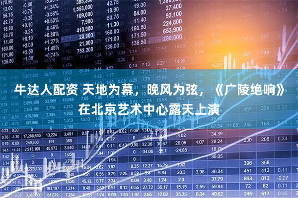 牛达人配资 天地为幕，晚风为弦，《广陵绝响》在北京艺术中心露天上演